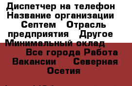 Диспетчер на телефон › Название организации ­ Септем › Отрасль предприятия ­ Другое › Минимальный оклад ­ 23 000 - Все города Работа » Вакансии   . Северная Осетия